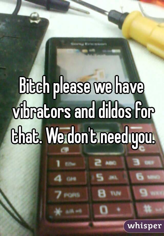 Bitch please we have vibrators and dildos for that. We don't need you.