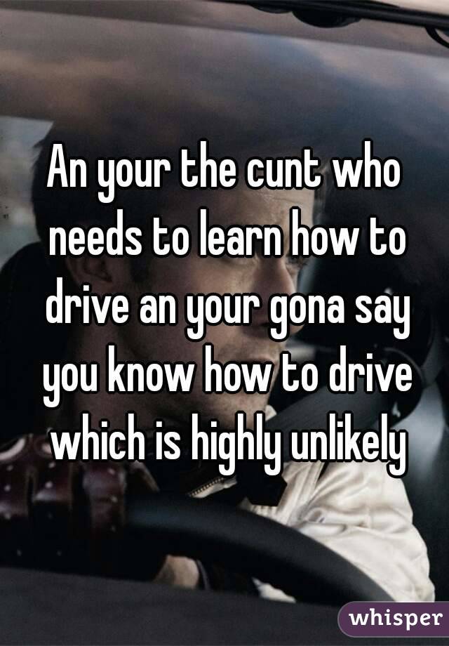 An your the cunt who needs to learn how to drive an your gona say you know how to drive which is highly unlikely