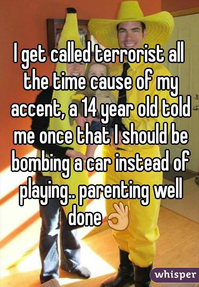 I get called terrorist all the time cause of my accent, a 14 year old told me once that I should be bombing a car instead of playing.. parenting well done👌