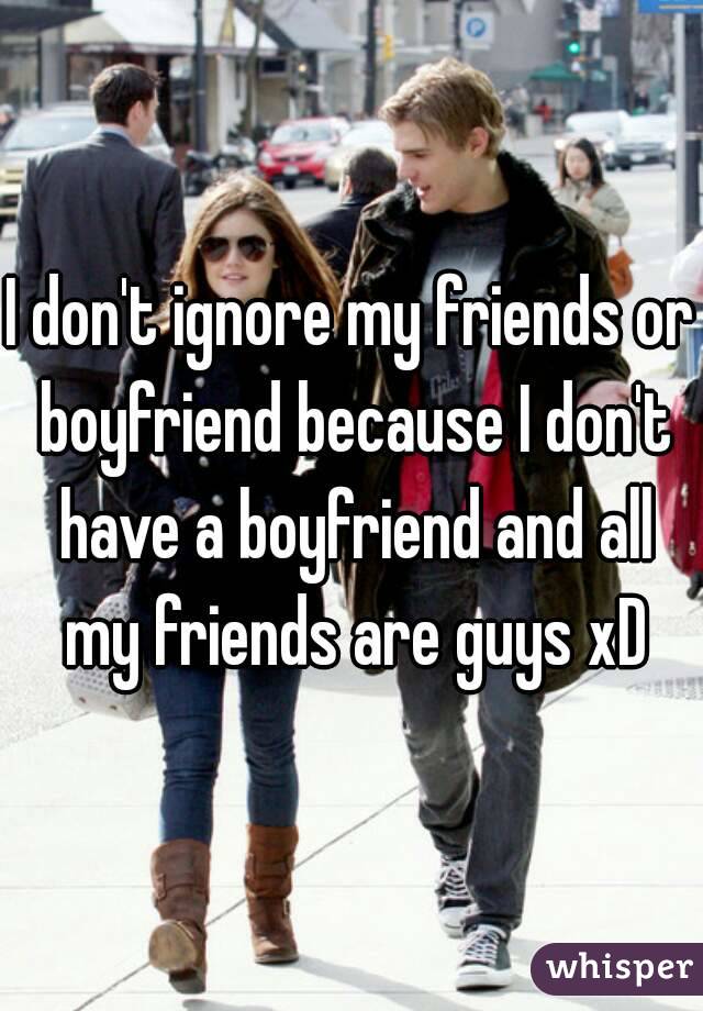 I don't ignore my friends or boyfriend because I don't have a boyfriend and all my friends are guys xD