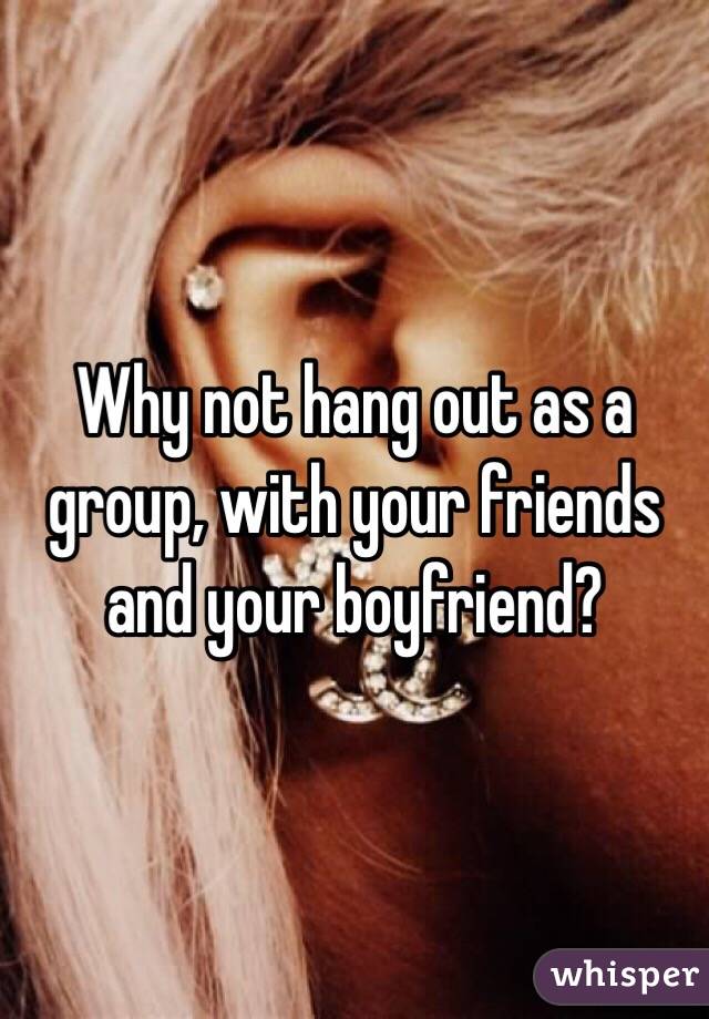 Why not hang out as a group, with your friends and your boyfriend?