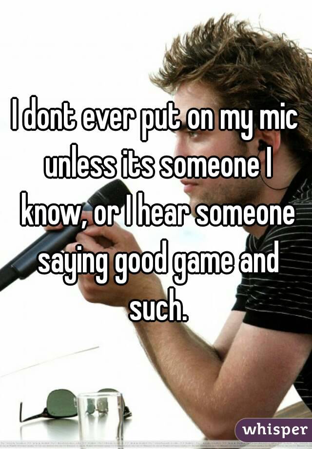 I dont ever put on my mic unless its someone I know, or I hear someone saying good game and such.