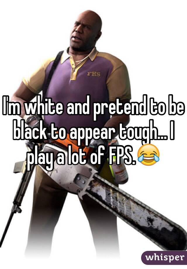 I'm white and pretend to be black to appear tough... I play a lot of FPS.😂