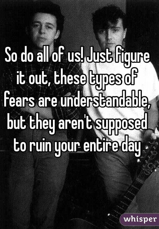 So do all of us! Just figure it out, these types of fears are understandable, but they aren't supposed to ruin your entire day 
