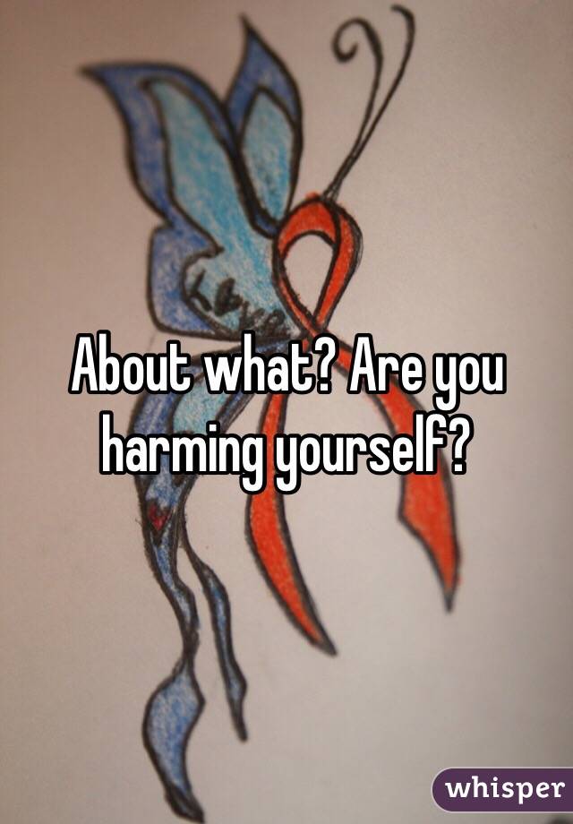 About what? Are you harming yourself? 