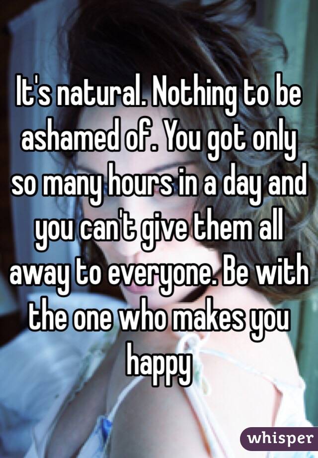 It's natural. Nothing to be ashamed of. You got only so many hours in a day and you can't give them all away to everyone. Be with the one who makes you happy