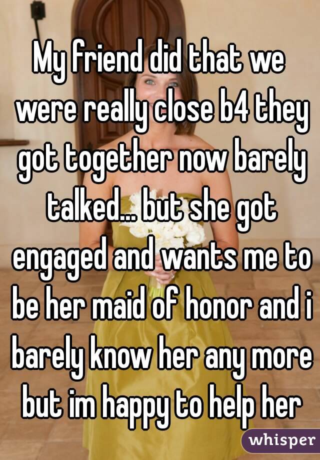 My friend did that we were really close b4 they got together now barely talked... but she got engaged and wants me to be her maid of honor and i barely know her any more but im happy to help her