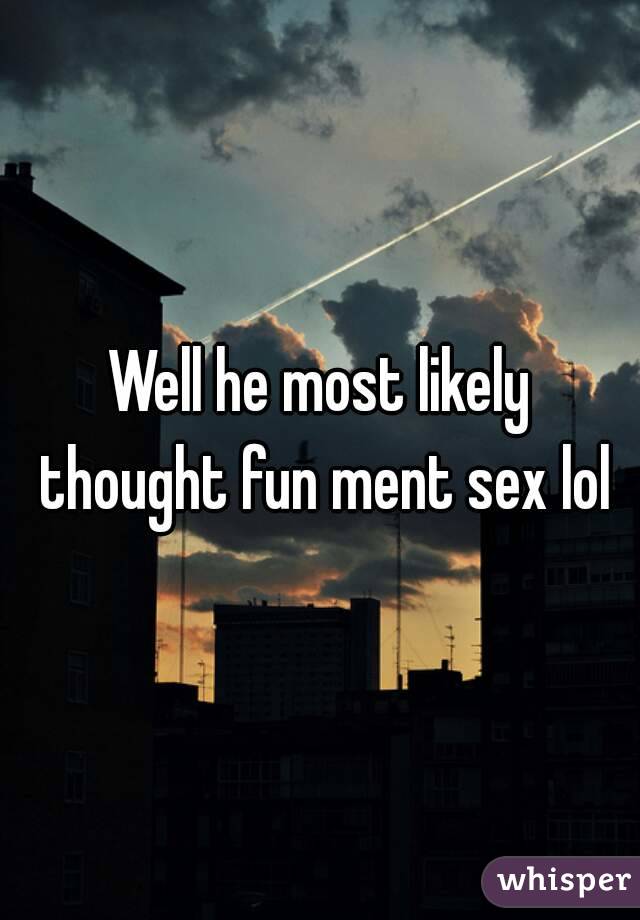 Well he most likely thought fun ment sex lol