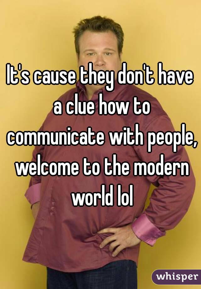 It's cause they don't have a clue how to communicate with people, welcome to the modern world lol