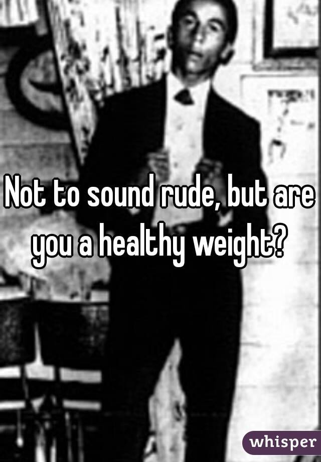 Not to sound rude, but are you a healthy weight? 