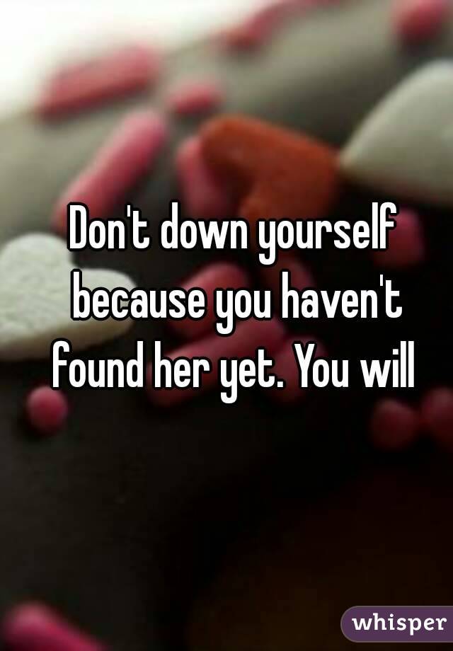 Don't down yourself because you haven't found her yet. You will 