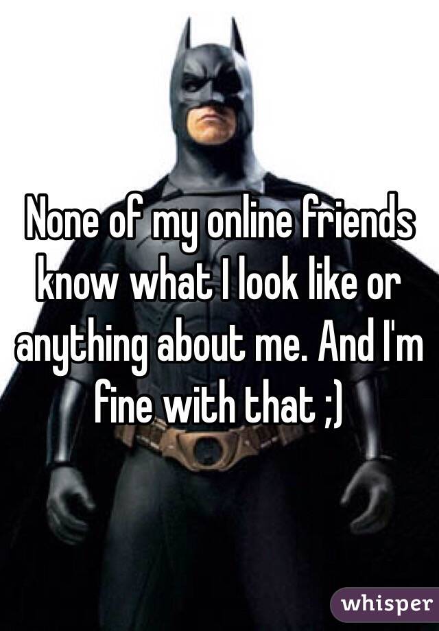 None of my online friends know what I look like or anything about me. And I'm fine with that ;)