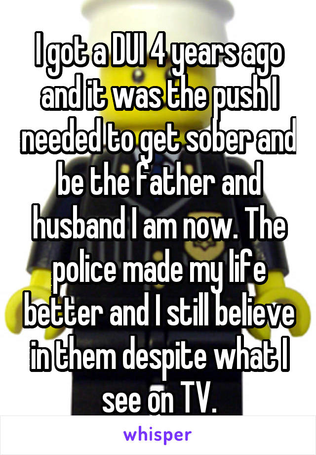 I got a DUI 4 years ago and it was the push I needed to get sober and be the father and husband I am now. The police made my life better and I still believe in them despite what I see on TV.
