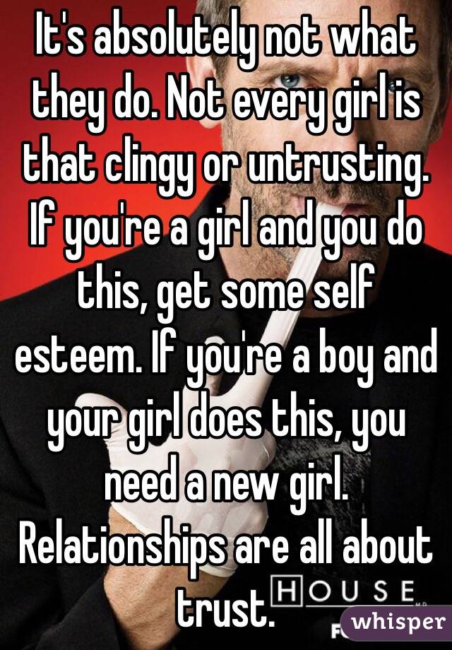 It's absolutely not what they do. Not every girl is that clingy or untrusting. If you're a girl and you do this, get some self esteem. If you're a boy and your girl does this, you need a new girl. Relationships are all about trust. 