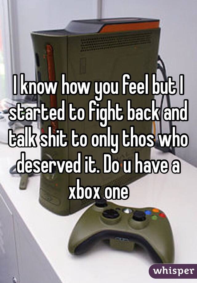 I know how you feel but I started to fight back and talk shit to only thos who deserved it. Do u have a xbox one