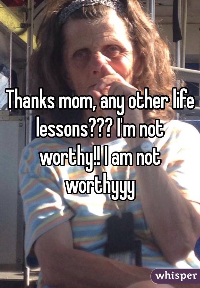 Thanks mom, any other life lessons??? I'm not worthy!! I am not worthyyy