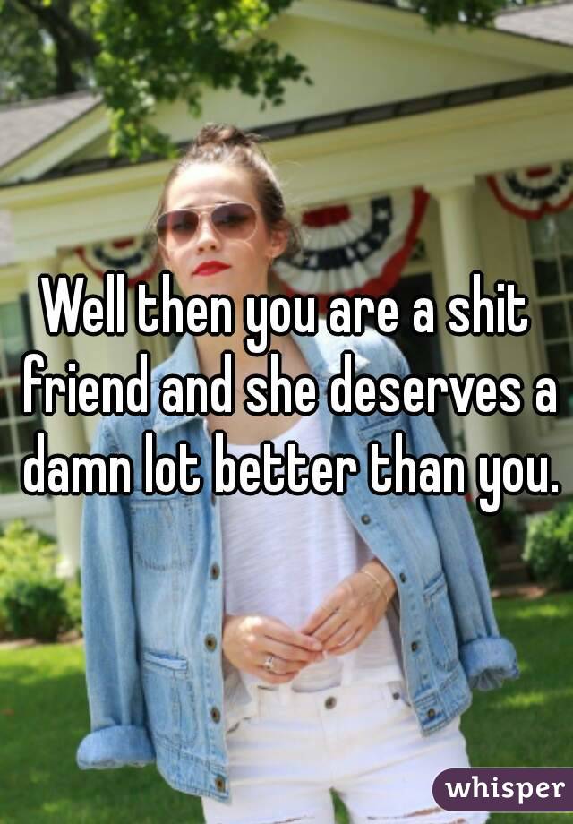 Well then you are a shit friend and she deserves a damn lot better than you.