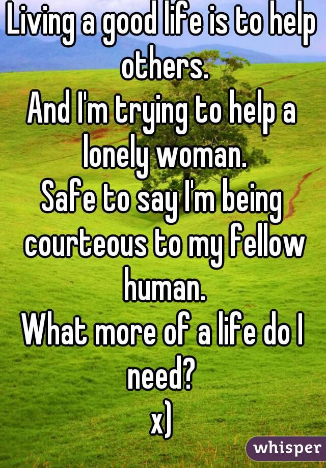 Living a good life is to help others.
And I'm trying to help a lonely woman.
Safe to say I'm being courteous to my fellow human.
What more of a life do I need? 
x)