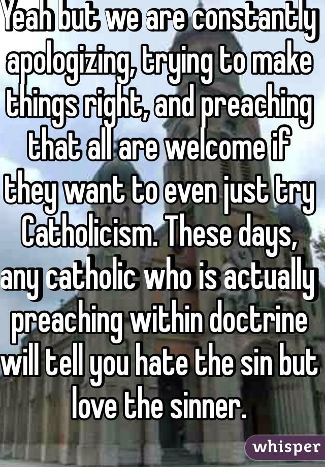 Yeah but we are constantly apologizing, trying to make things right, and preaching that all are welcome if they want to even just try Catholicism. These days, any catholic who is actually preaching within doctrine will tell you hate the sin but love the sinner. 