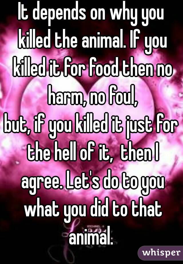 It depends on why you killed the animal. If you killed it for food then no harm, no foul,
but, if you killed it just for the hell of it,  then I agree. Let's do to you what you did to that animal. 