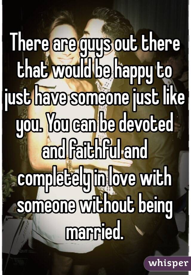 There are guys out there that would be happy to just have someone just like you. You can be devoted and faithful and completely in love with someone without being married. 