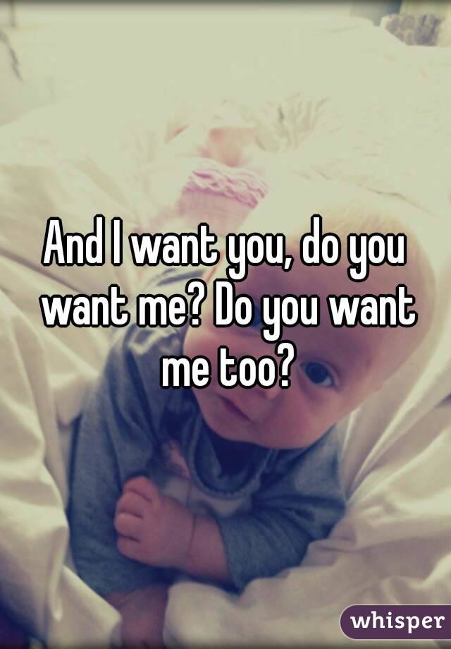 And I want you, do you want me? Do you want me too?