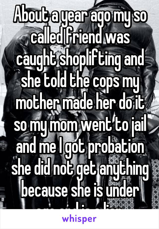 About a year ago my so called friend was caught shoplifting and she told the cops my mother made her do it so my mom went to jail and me I got probation she did not get anything because she is under age and is a liar 