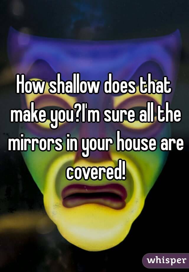 How shallow does that make you?I'm sure all the mirrors in your house are covered!