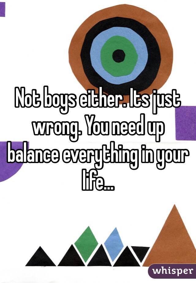 Not boys either. Its just wrong. You need up balance everything in your life...