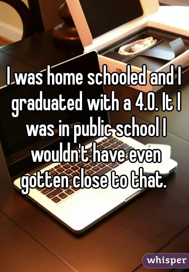 I was home schooled and I graduated with a 4.0. It I was in public school I wouldn't have even gotten close to that. 