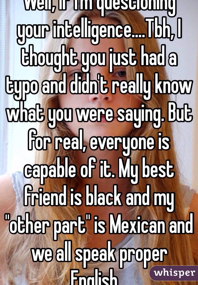 Well, if I'm questioning your intelligence....Tbh, I thought you just had a typo and didn't really know what you were saying. But for real, everyone is capable of it. My best friend is black and my "other part" is Mexican and we all speak proper English...