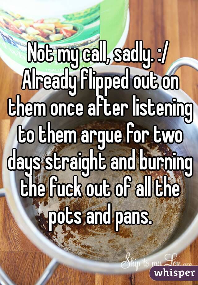 Not my call, sadly. :/ Already flipped out on them once after listening to them argue for two days straight and burning the fuck out of all the pots and pans.