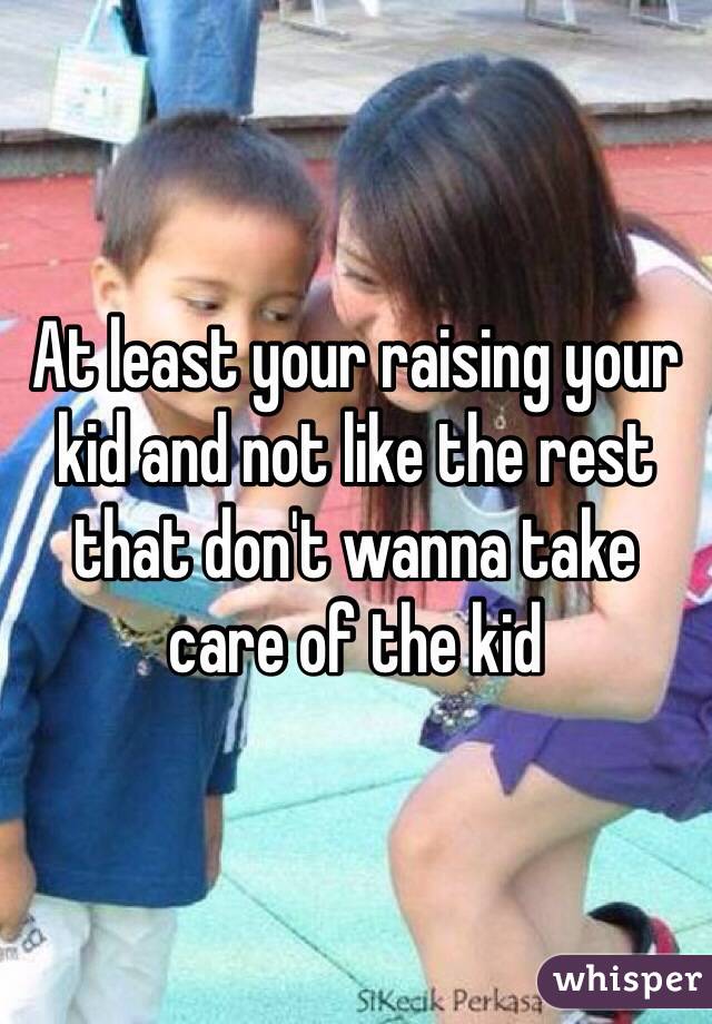 At least your raising your kid and not like the rest that don't wanna take care of the kid