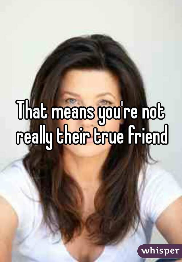 That means you're not really their true friend