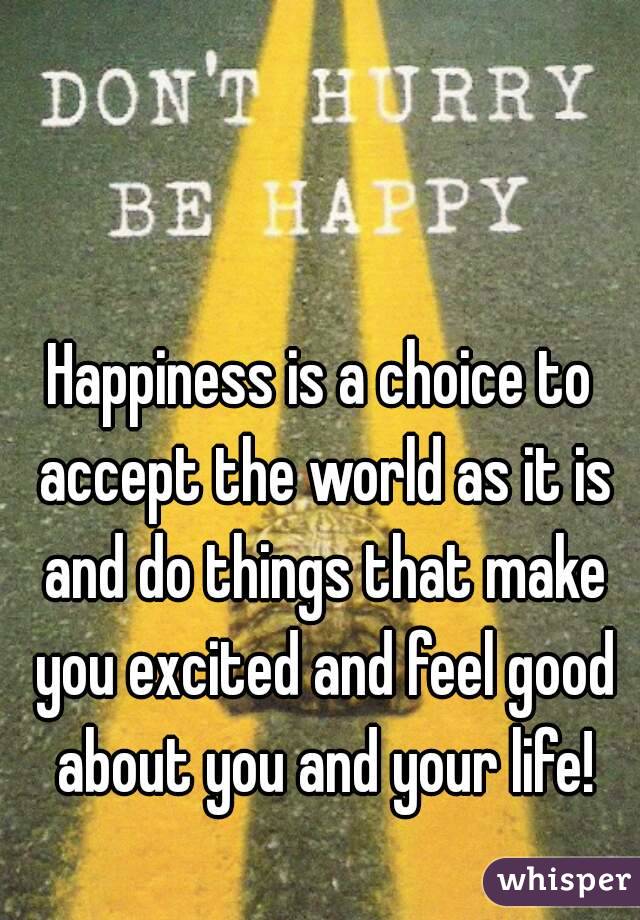 Happiness is a choice to accept the world as it is and do things that make you excited and feel good about you and your life!