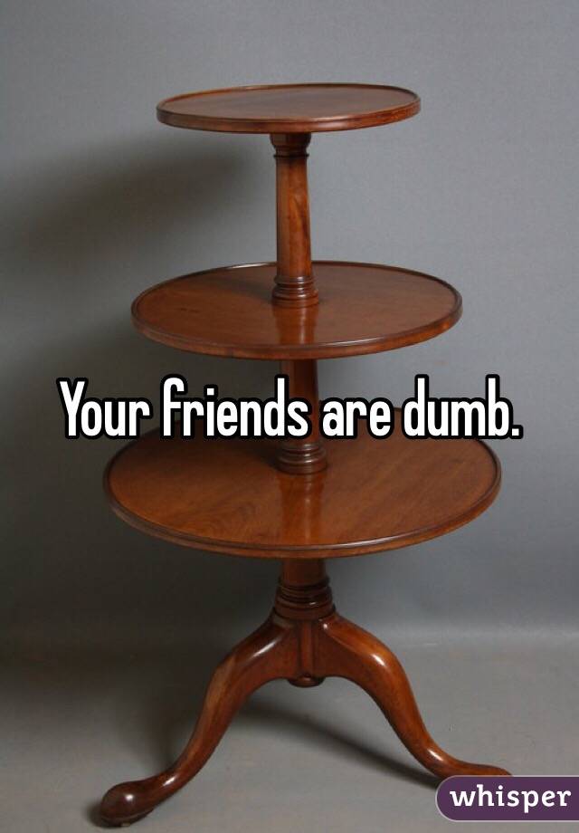 Your friends are dumb. 
