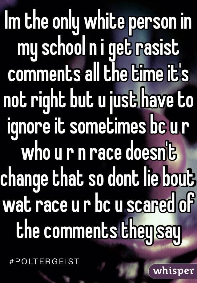 Im the only white person in my school n i get rasist comments all the time it's not right but u just have to ignore it sometimes bc u r who u r n race doesn't change that so dont lie bout wat race u r bc u scared of the comments they say