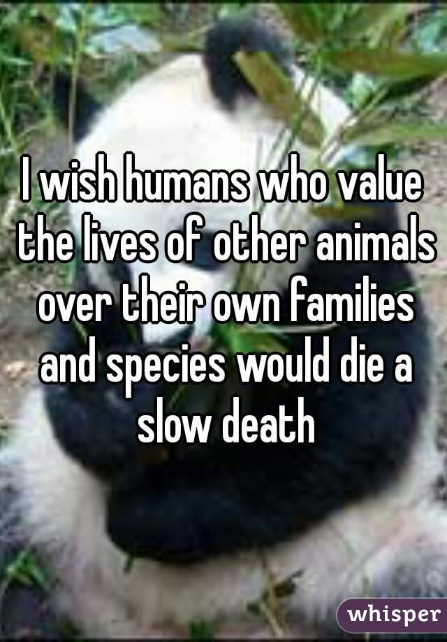 I wish humans who value the lives of other animals over their own families and species would die a slow death