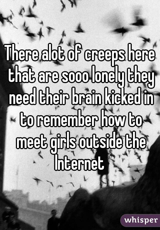 There alot of creeps here that are sooo lonely they need their brain kicked in to remember how to meet girls outside the Internet 