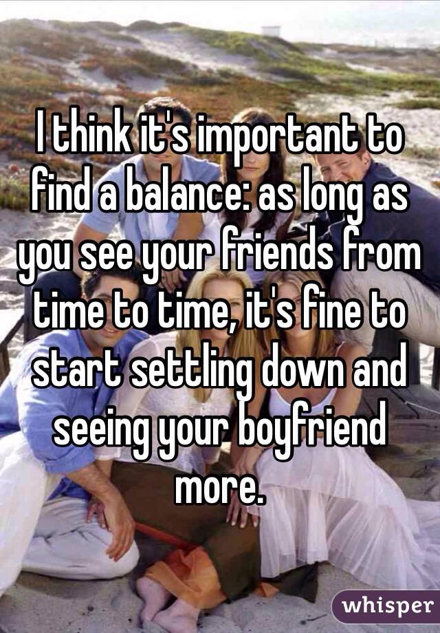 I think it's important to find a balance: as long as you see your friends from time to time, it's fine to start settling down and seeing your boyfriend more. 
