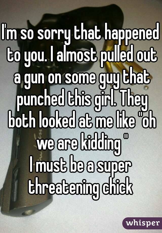 I'm so sorry that happened to you. I almost pulled out a gun on some guy that punched this girl. They both looked at me like "oh we are kidding "
I must be a super threatening chick 