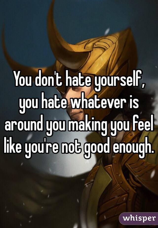 You don't hate yourself, you hate whatever is around you making you feel like you're not good enough.