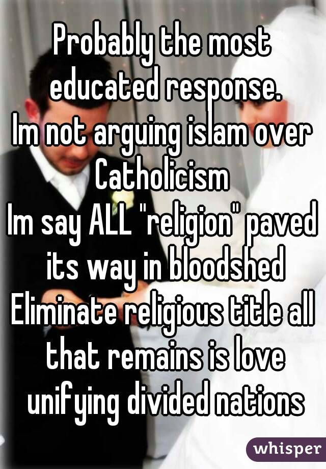 Probably the most educated response.
Im not arguing islam over Catholicism 
Im say ALL "religion" paved its way in bloodshed
Eliminate religious title all that remains is love unifying divided nations