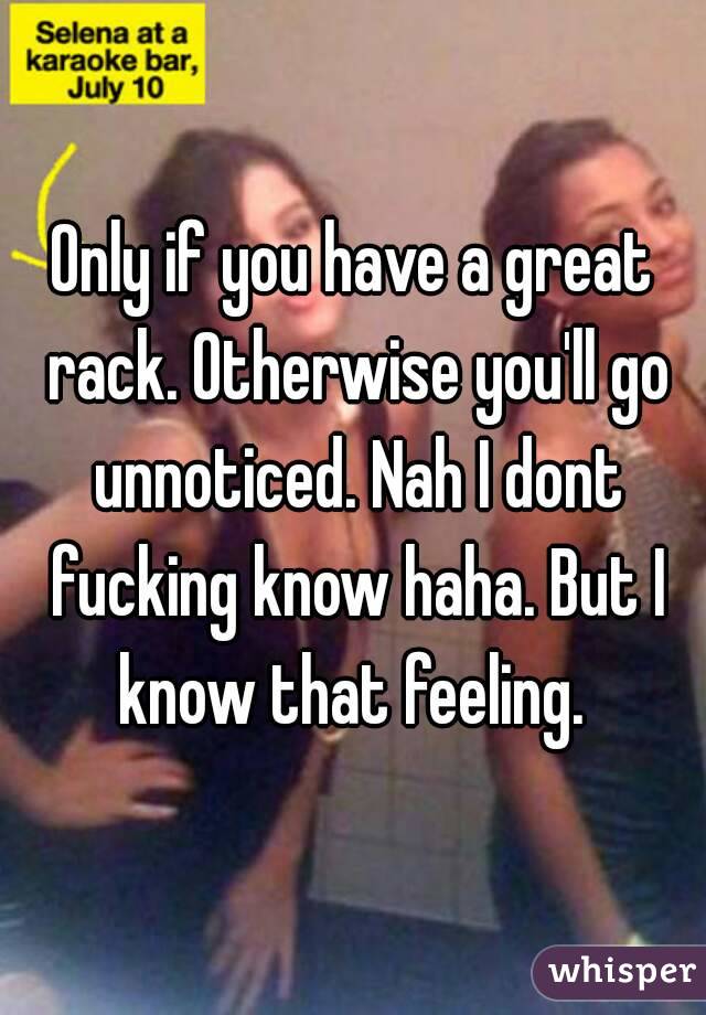 Only if you have a great rack. Otherwise you'll go unnoticed. Nah I dont fucking know haha. But I know that feeling. 
