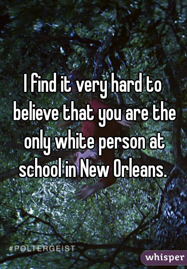 I find it very hard to believe that you are the only white person at school in New Orleans. 