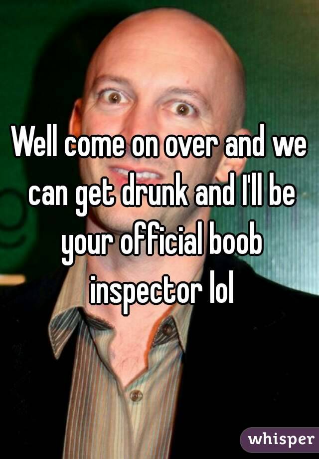 Well come on over and we can get drunk and I'll be your official boob inspector lol