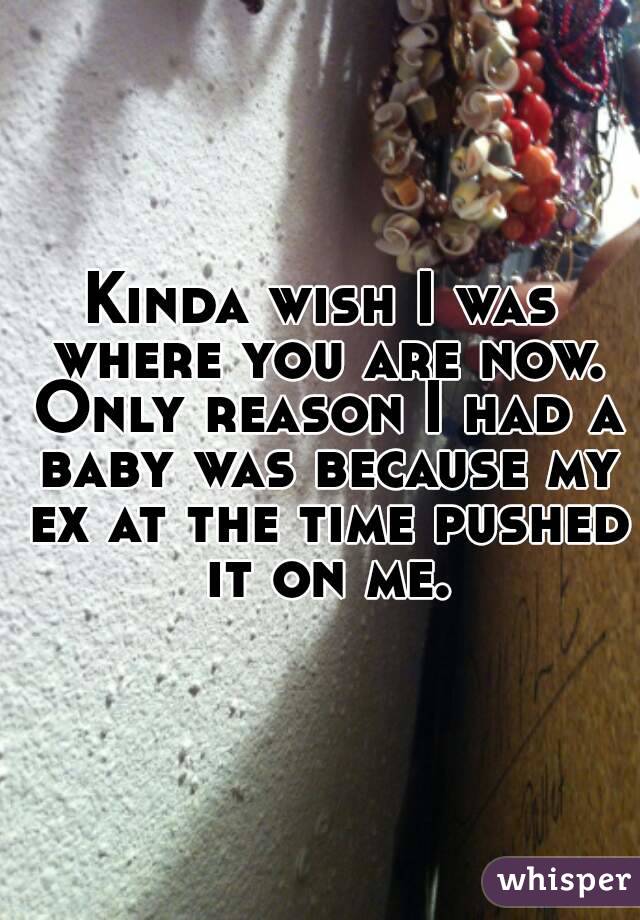 Kinda wish I was where you are now. Only reason I had a baby was because my ex at the time pushed it on me.