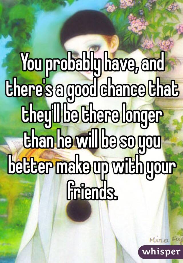 You probably have, and there's a good chance that they'll be there longer than he will be so you better make up with your friends.