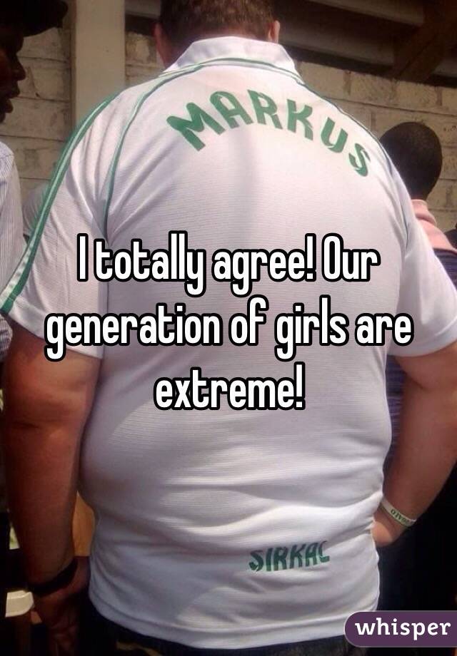 I totally agree! Our generation of girls are extreme!