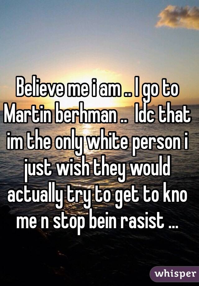 Believe me i am .. I go to Martin berhman ..  Idc that im the only white person i just wish they would actually try to get to kno me n stop bein rasist ... 